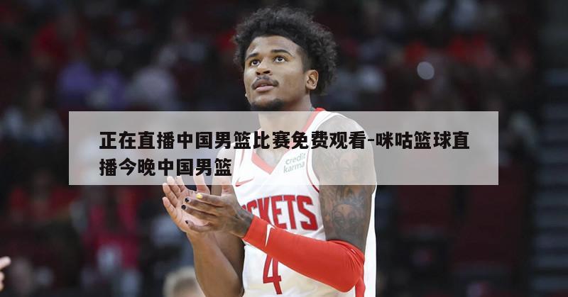正在直播中国男篮比赛免费观看-咪咕篮球直播今晚中国男篮